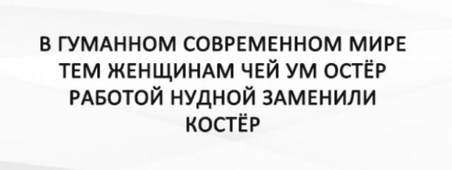 В ГУМАННОМ СОВРЕМЕННОМ МИРЕ ТЕМ ЖЕНЩИНАМ ЧЕЙ УМ ОСТЁР РАБОТОЙ НУДНОЙ ЗАМЕНИЛИ КОСТЁР