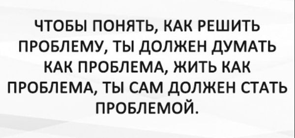 ЧТОБЫ ПОНИМАТЬ, КАК РЕШИТЬ ПРОБЛЕМУ, ТЫ ДОЛЖЕН ДУМАТЬ КАК ПРОБЛЕМА, ЖИТЬ КАК ПРОБЛЕМА, ТЫ САМ ДОЛЖЕН СТАТЬ ПРОБЛЕМОЙ.