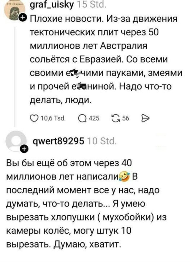 Плохие новости. Из-за движения тектонических плит через 50 миллионов лет Австралия сольётся с Евразией. Со всеми своими ещими пауками, змеями и прочей енинной. Надо что-то делать, люди.
Вы бы ещё об этом через 40 миллионов лет написали😂 В последнии момент все у нас, надо думать, что-то делать... Я умею вырезать хлопушки ( мухобойки) из камеры колёс, могу штук 10 вырезать. Думаю, хватит.