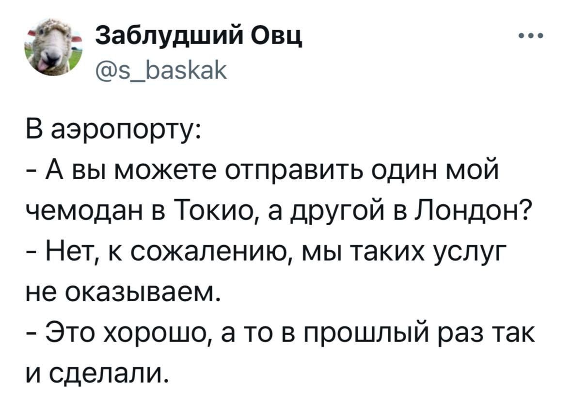 В аэропорту:
- А вы можете отправить один мой чемодан в Токио, а другой в Лондон?
- Нет, к сожалению, мы таких услуг не оказываем.
- Это хорошо, а то в прошлый раз так и сделали.
