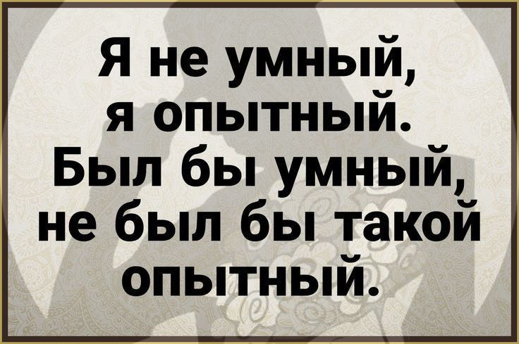Я не умный, я опытный. Был бы умный, не был бы такой опытный.