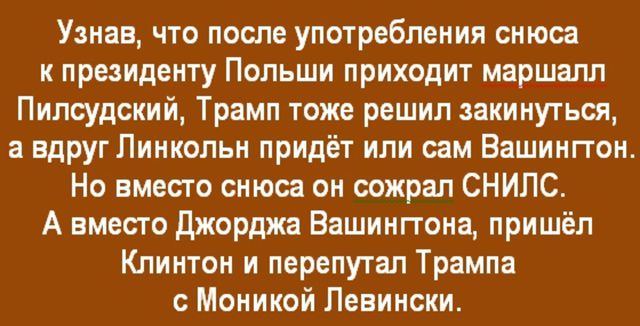 Узнав, что после употребления снуса к президенту Польши приходит маршалл Пилсудский, Трамп тоже решил закинуться, а вдруг Линкольн придёт или сам Вашингтон. Но вместо снуса он сожрал СНИЛС. А вместо Джорджа Вашингтона, пришёл Клинтон и перепутал Трампа с Моникой Левински.