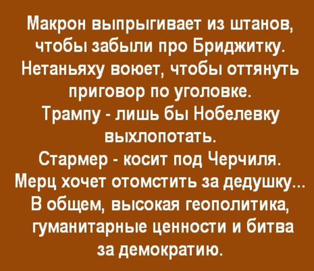 Макрон выпрыгивает из штанов, чтобы забыли про Бриджитку. Нета ляху воет, чтобы оттянуть приговор по уголовке. Трампу - лишь бы Нобелевку выхлопотать. Стармер - косит под Черчилля. Мерц хочет отомстить за дедушку... В общем, высокая геополитика, гуманитарные ценности и битва за демократию.