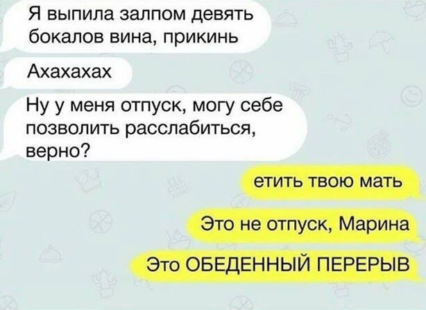 Я выпила залпом девять бокалов вина, прикинь
Аахахахах
Ну у меня отпуск, могу себе позволить расслабиться, верно?
етьить твою мать
Это не отпуск, Марина
Это ОБЕДЕННЫЙ ПЕРЕРЫВ