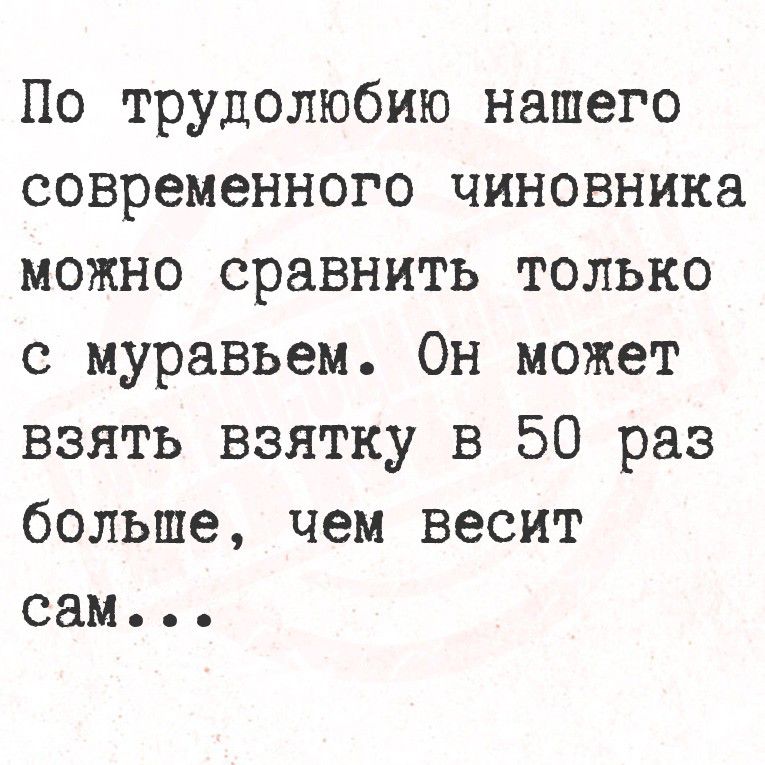 По трудолюбию нашего современного чиновника можно сравнить только с муравьём. Он может взять взятку в 50 раз больше, чем весит сам...