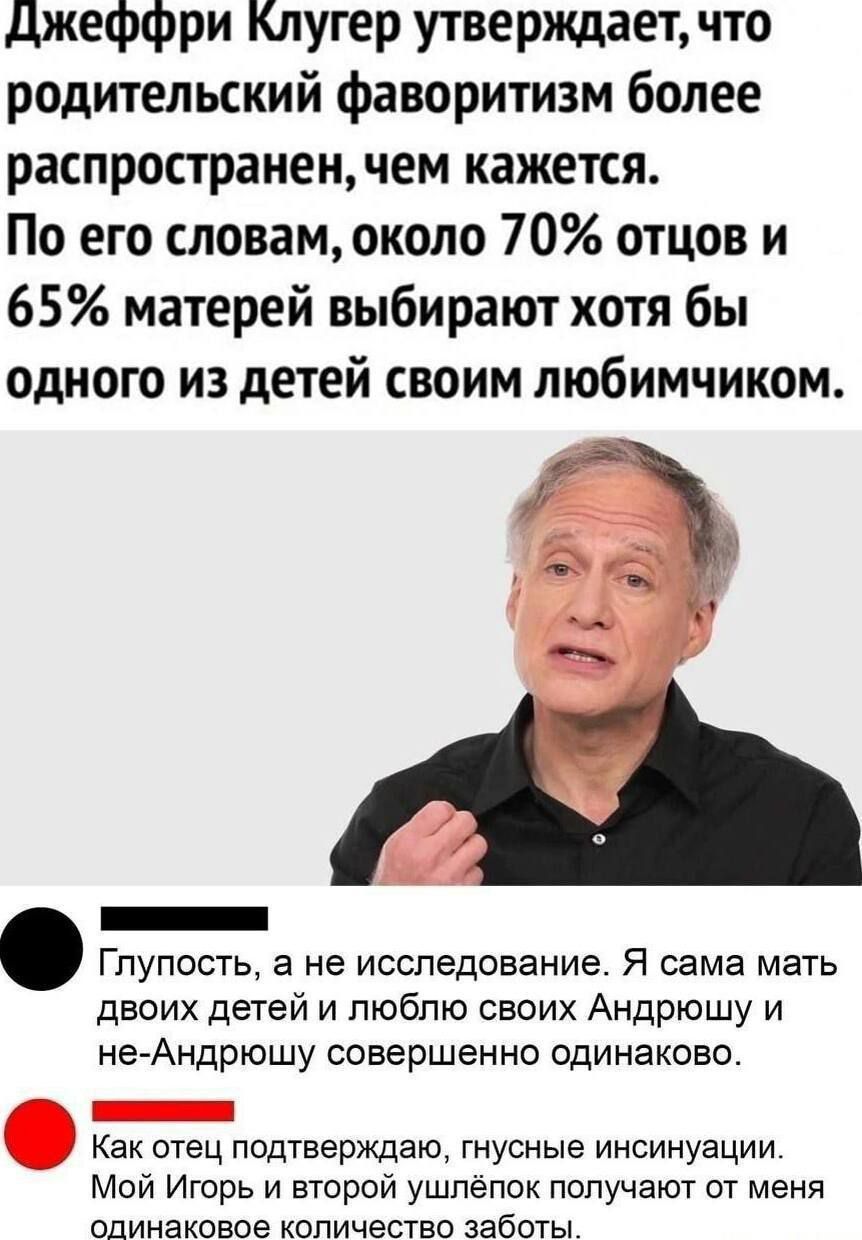 Джеффри Клугер утверждает, что родительский фаворитизм более распространен, чем кажется. По его словам, около 70% отцов и 65% матерей выбирают хотя бы одного из детей своим любимчиком.

Глупость, а не исследование. Я сама мать двоих детей и люблю своих Андрюшку и не-Андрушу совершенно одинаково.

Как отец подтверждаю, грубые инсиненции. Мой Игорь и второй ушлёпок получают от меня одинаковое количество заботы.