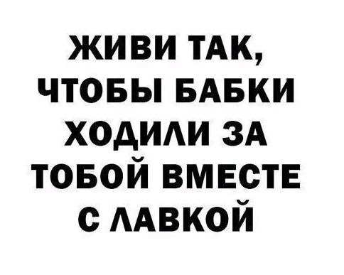 ЖИВИ ТАК, ЧТОБЫ БАБКИ ХОДИЛИ ЗА ТОБОЙ ВМЕСТЕ С ЛАВКОЙ