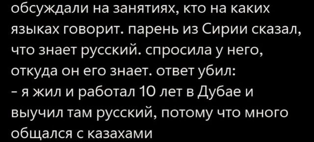 обсуждали на занятиях, кто на каких языках говорит. парень из Сирии сказал, что знает русский. спросила у него, откуда он его знает. ответ убил: - я жил и работал 10 лет в Дубае и выучил там русский, потому что много общался с казахами