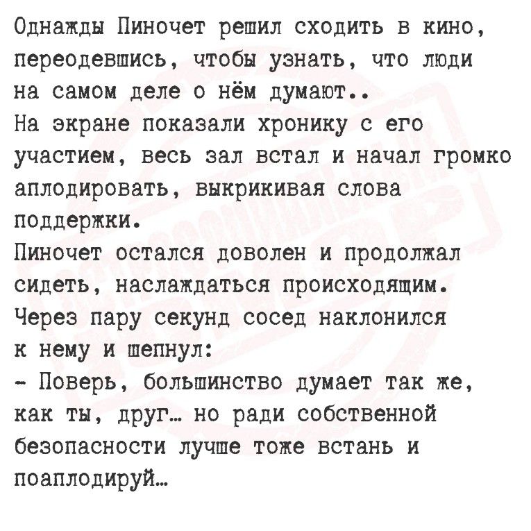 Однажды Пиночет решил сходить в кино, переодевшись, чтобы узнать, что люди на самом деле о нём думают..
На экране показали хронику с его участием, весь зал встал и начал громко аплодировать, выкрикивая слова поддержки.
Пиночет остался доволен и продолжал сидеть, наслаждаясь происходим.
Через пару секунд сосед наклонился к нему и шепнул:
- Поверь, большинство думает так же, как ты, друг... но ради собственной безопасности лучше тоже встать и поаплодировать...