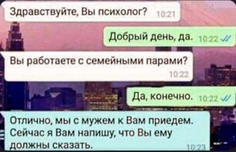 Здравствуйте, Вы психолог?
Добрый день, да.
Вы работаете с семейными парами?
Да, конечно.
Отлично, мы с мужем к Вам придем. Сейчас я Вам напишу, что Вы ему должны сказать.