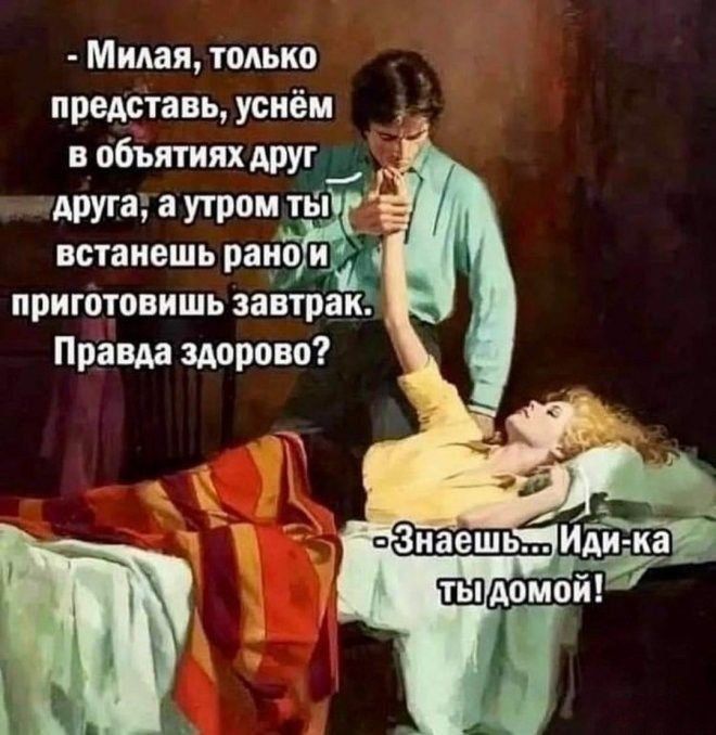 - Милая, только представь, уснём в объятиях друг друга, а утром ты встанешь рано и приготовишь завтрак. Правда здорово?
- Знаешь... Иди-ка ты домой!