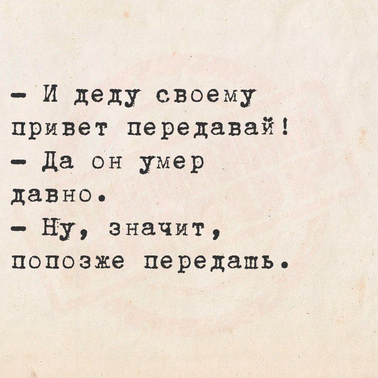 - И деду своему привет передавай!
- Да он умер давно.
- Ну, значит, попозже передать.