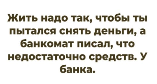Жить надо так, чтобы ты пытался снять деньги, а банкомат писал, что недостаточно средств. У банка.