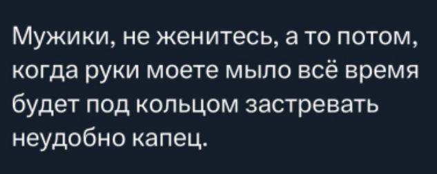 Мужики, не женитесь, а то потом, когда руки моете мыло всё время будет под кольцом застревать неудобно капец.