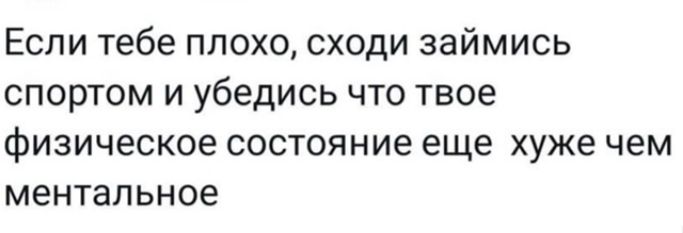 Если тебе плохо, сходи займись спортом и убедись что твое физическое состояние еще хуже чем ментальное