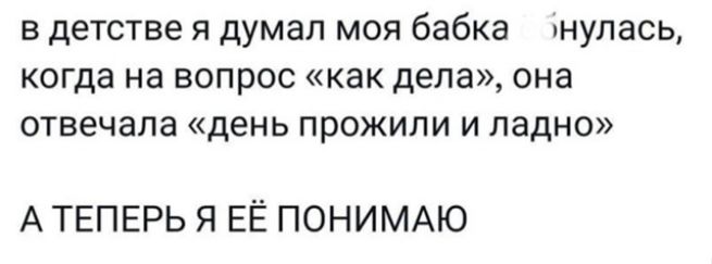 в детстве я думал моя бабка б___лась, когда на вопрос «как дела», она отвечала «день прожили и ладно» А ТЕПЕРЬ Я ЕЁ ПОНИМАЮ