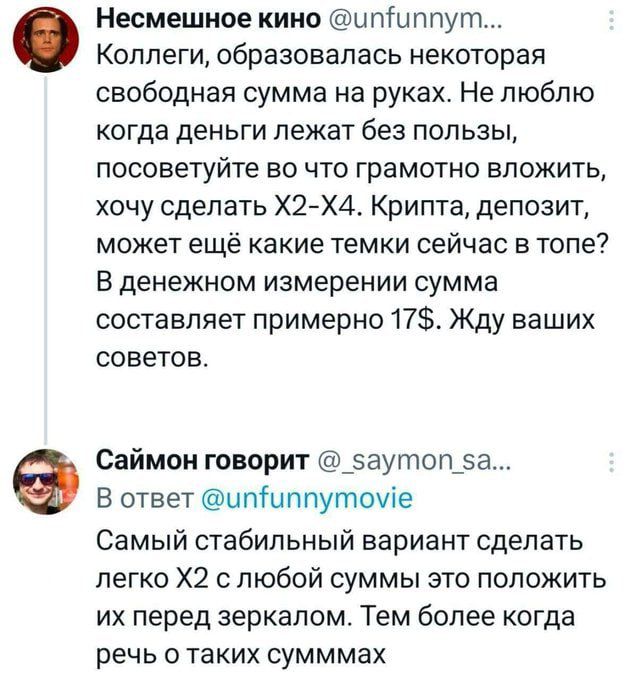 Коллеги, образовалась некоторая свободная сумма на руках. Не люблю когда деньги лежат без пользы, посоветуйте во что грамотно вложить, хочу сделать X2-X4. Крипта, депозит, может ещё какие темки сейчас в топе? В денежном измерении сумма составляет примерно 17$. Жду ваших советов.

Самый стабильный вариант сделать легко X2 с любой суммы это положить их перед зеркалом. Тем более когда речь о таких суммах.