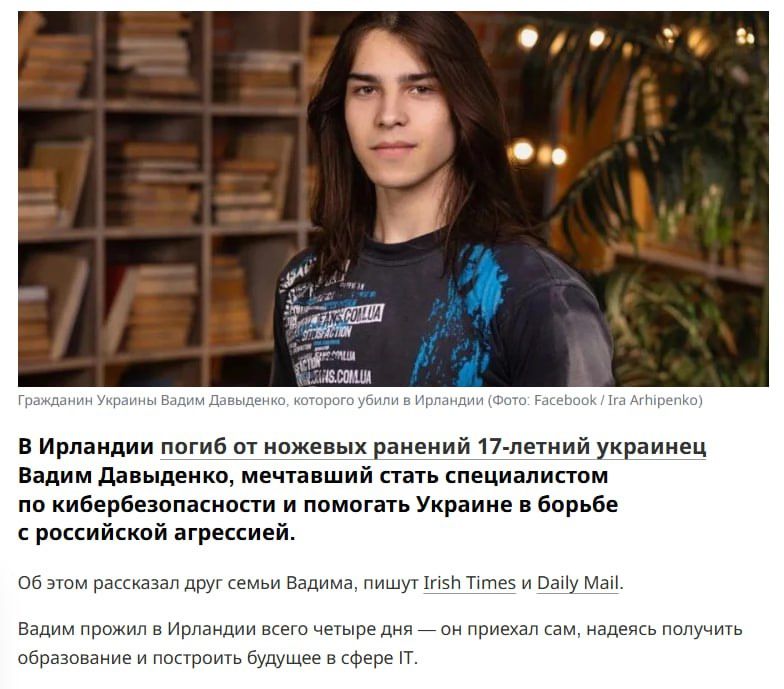 В Ирландии погиб от ножевых ранений 17-летний украинец Вадим Давиденко, мечтавший стать специалистом по кибербезопасности и помогать Украине в борьбе с российской агрессией.

Об этом рассказали друг семьи Вадима, пишут Irish Times в Daily Mail.

Вадим прожил в Ирландии всего четыре дня — он приехал сам, надеясь получить образование и построить будущее в сфере IT.