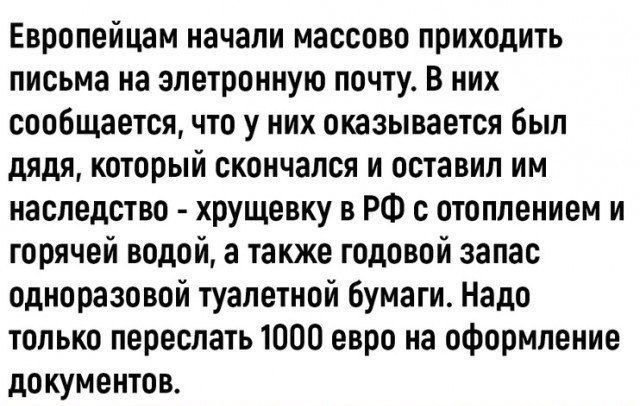 Европейцам началиMassово приходить письма на электронную почту. В них сообщается, что у них оказывается был дядя, который скончался и оставил им наследство - хрущёвку в РФ с отоплением и горячей водой, а также годовой запас одноразовой туалетной бумаги. Надо только переслать 1000 евро на оформление документов.