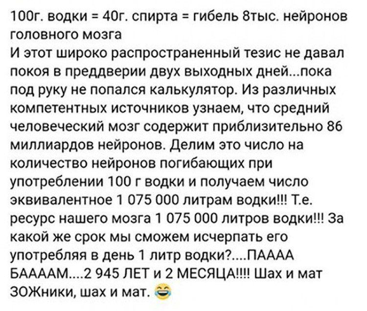 100г. водки = 40г. спирта = гибель 8тыс. нейронов головного мозга И этот широко распространённый тезис не давал покоя в преддверии двух выходных дней...пока под руку не попалась калькулятор. Из различных компетентных источников узнаем, что средний человеческий мозг содержит приблизительно 86 миллиардов нейронов. Делим это число на количество нейронов погибающих при употреблении 100 г водки и получаем число эквивалентное 1 075 000 литрам водки!!! Т.е. ресурс нашего мозга 1 075 000 литров водки!!! За какой срок мы сожжем كمية его употребления больше 1 литр водки?...ПААА БАААМ!...2 945 ЛЕТ И 2 МЕСЯЦА!!! Шах и мат ЗОЖники, шах и мат.
