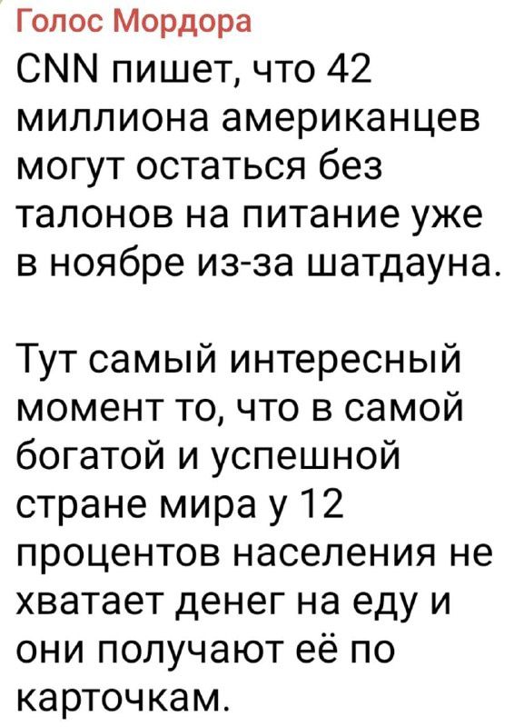 Голос Мордорa
CNN пишет, что 42 миллиона американцев могут остаться без талонов на питание уже в ноябре из-за шатдауна.
Тут самый интересный момент то, что в самой богатой и успешной стране мира у 12 процентов населения не хватает денег на еду и они получают её по карточкам.