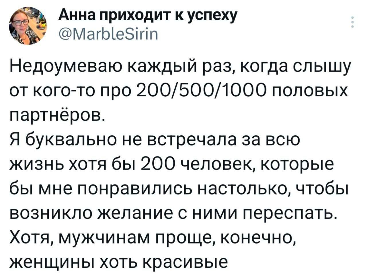 Недоумеваю каждый раз, когда слышу от кого-то про 200/500/1000 половых партнёров.\nЯ буквально не встречала за всю жизнь хотя бы 200 человек, которые бы мне понравились настолько, чтобы возникло желание с ними переспать.\nХотя, мужчинам проще, конечно, женщины хоть красивые