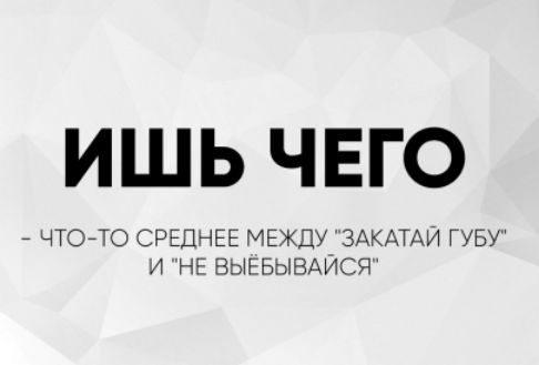 ИШЬ ЧЕГО
- ЧТО-ТО СРЕДНЕЕ МЕЖДУ 'ЗАКАТАЙ ГУБУ' И 'НЕ ВЫЁБЫВАЙСЯ'