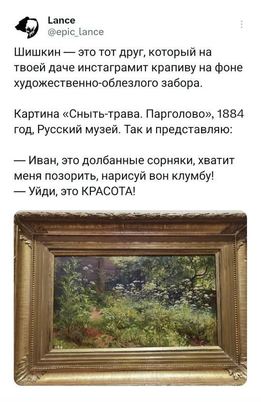 Lance
@epic_lance

Шишкин — это тот друг, который на твоей даче инстаграмит крапиву на фоне художественно-облезлого забора.

Картина «Сныть-трава. Парголово», 1884 год, Русский музей. Так и представляю:

— Иван, это долбанные сорняки, хватит меня позорить, нарисуй вон клумбу!
— Уйди, это КРАСОТА!
