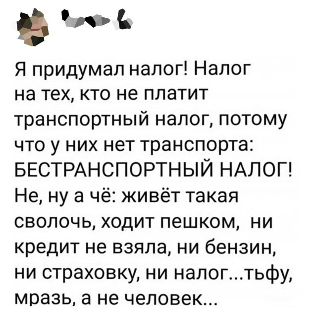 Я придумал налог! Налог на тех, кто не платит транспортный налог, потому что у них нет транспорта: БЕСТРАНСПОРТНЫЙ НАЛОГ! Не, ну а чё: живёт такая сволочь, ходит пешком, ни кредит не взяла, ни бензин, ни страховку, ни налог...тьфу, мразь, а не человек...