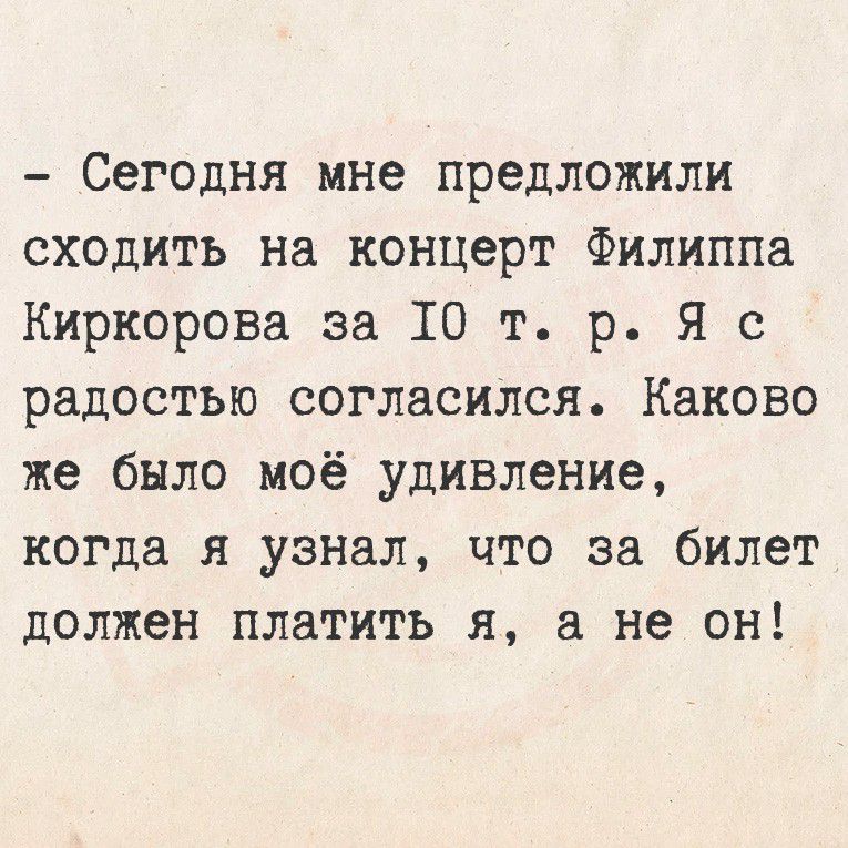 - Сегодня мне предложили сходить на концерт [известный певец] за 10 т. р. Я с радостью согласился. Каково же было моё удивление, когда я узнал, что за билет должен платить я, а не он!