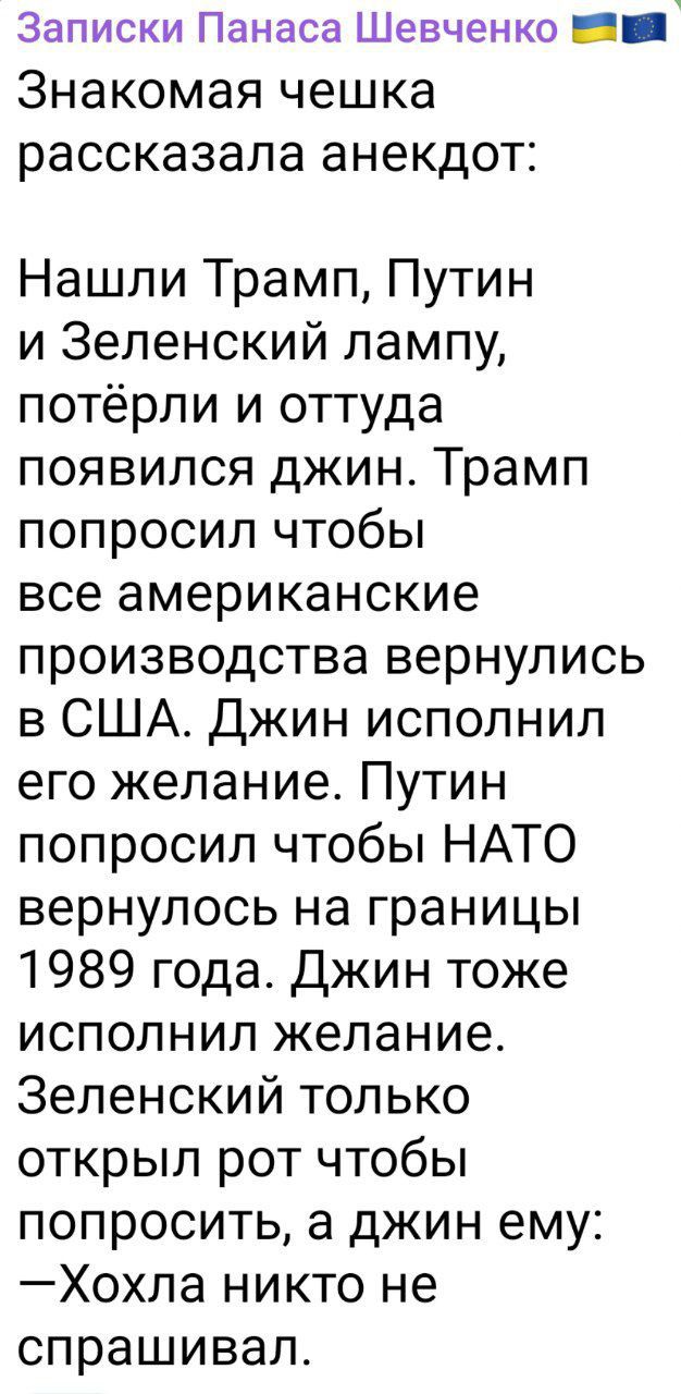 Записки Панаса Шевченко 🇺🇦 🇪🇺

Знакомая чешка рассказала анекдот:

Нашли Трамп, Путин и Зеленский лампу, потёрли и оттуда появился джин. Трамп попросил чтобы все американские производства вернулись в США. Джин исполнил его желание. Путин попросил чтобы NATO вернулось на границы 1989 года. Джин тоже исполнил желание. Зеленский только открыл рот чтобы попросить, а джин ему: —Хохла никто не спрашивал.
