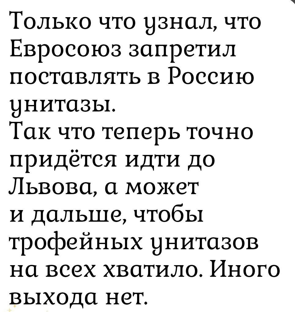 Только что узнал, что Евросоюз запретил поставлять в Россию унитазы. Так что теперь точно придётся идти до Львова, а может и дальше, чтобы трофейных унитазов на всех хватило. Иного выхода нет.