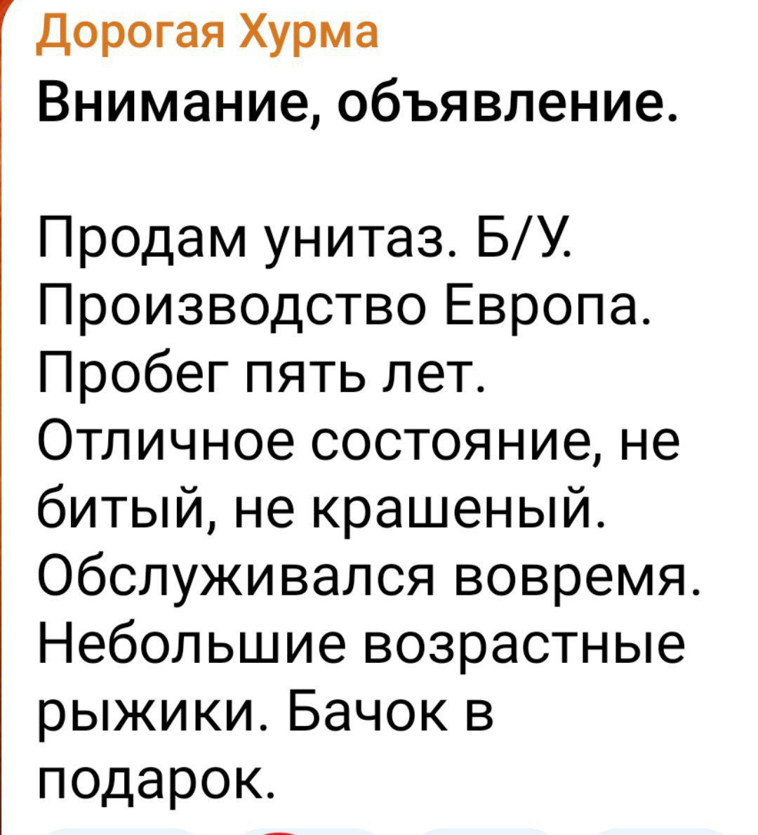 Дорогая Хурма
Внимание, объявление.
Продам унитаз. Б/У.
Производство Европа.
Пробег пять лет.
Отличное состояние, не битый, не крашеный.
Обслуживался вовремя.
Небольшие возрастные рыжики. Бачок в подарок.