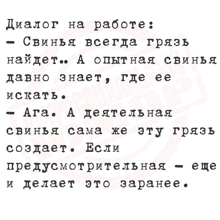 Диалог на работе:
- Свинья всегда грязь найдет. А опытная свинья давно знает, где ее искать.
- Ага. А деятельная свинья сама же эту грязь создаёт. Если предусмотрительная — еще и делает это заранее.