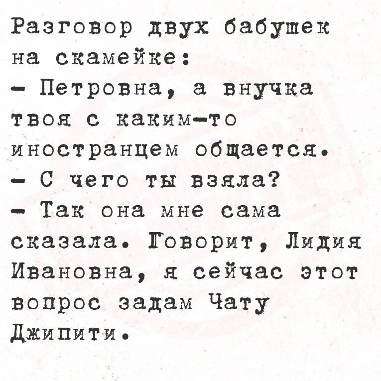 Разговор двух бабушек на скамейке:
- Петровна, а внучка твоя с каким-то иностранцем общается.
- С чего ты взяла?
- Так она мне сама сказала. Говорит, Лидия Ивановна, я сейчас этот вопрос задам Чату Джиппти.