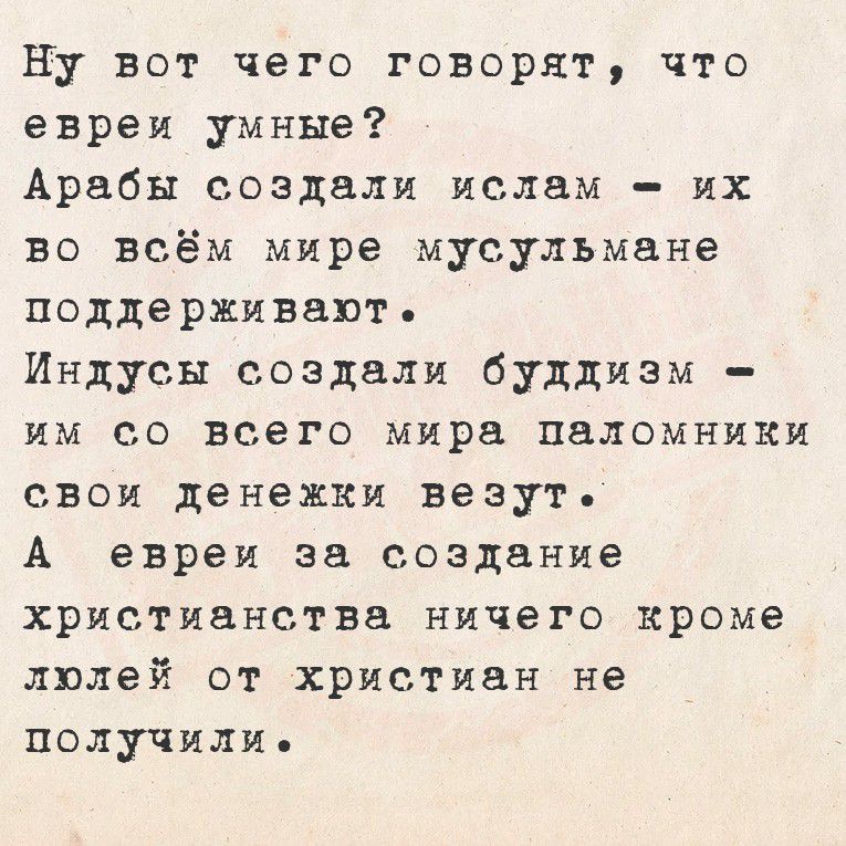 Ну вот чего говорят, что евреи умные?
Арабы создали ислам – их во всём мире мусульмане поддерживают.
Индусы создали буддизм – им со всего мира паломники свои денежки везут.
А евреи за создание христианства ничего кроме люлей от христиан не получили.