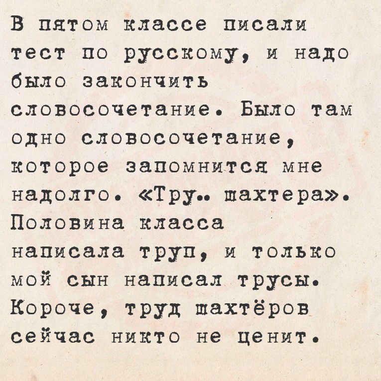 В пятом классе писали
тест по русскому, и надо
было закончить
словоросочетание. Было там
одно словосочетание,
которое запомнется мне
надолго. «Гру.. шахтера».
Половина класса
написала труп, и только
мой сын написал трусы.
Корочe, труд шахтёров
сейчас никто не ценит.