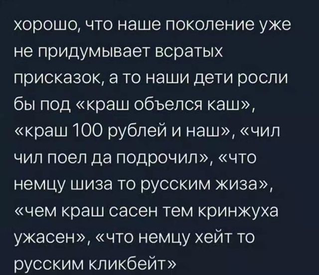 хорошо, что наше поколение уже не придумывает всратых присказок, а то наши дети росли бы под «краш обьелся каш», «краш 100 рублей и наш», «чил чил поел да подноччил», «что немцу шиза то русским жиза», «чем краш саен тем кризнюха ужасен», «что немцу хейт то русским кликбейt»