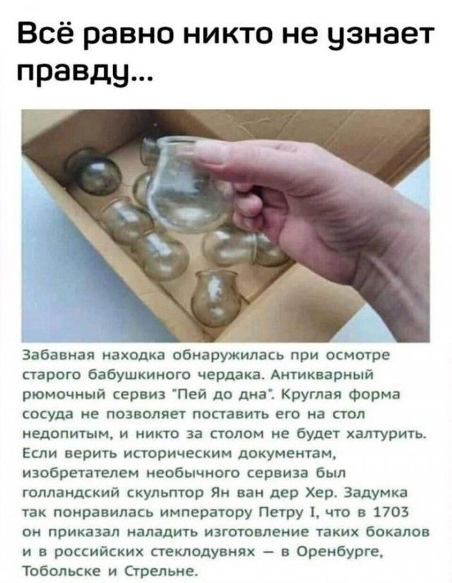 Всё равно никто не узнает правду...\n\nЗабавная находка обнаружилась при осмотре старого бабушкиного чердака. Антикварный ромочный сервиз «Пей до дна». Круглая форма сосуда не позволял поставить его на стол недопитым, и никто за столом не будет халтурить. Если верить историческим документам, изобретателем необычного сервиза был голландский скульптор Ян ван дер Хер. Задумка так понравилась императору Петру I, что в 1703 он приказал наладить изготовление таких бокалов и в российских стеклоделиях — в Оренбурге, Тобольске и Стрельне.