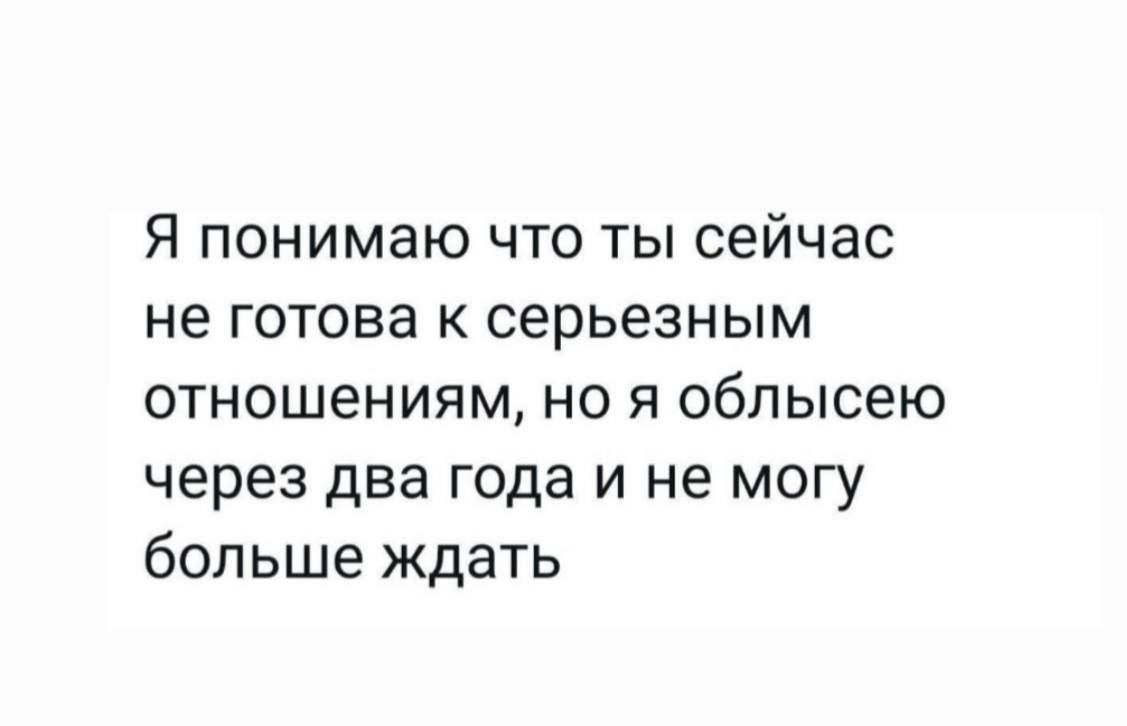 Я понимаю что ты сейчас не готова к серьёзным отношениям, но я облысею через два года и не могу больше ждать