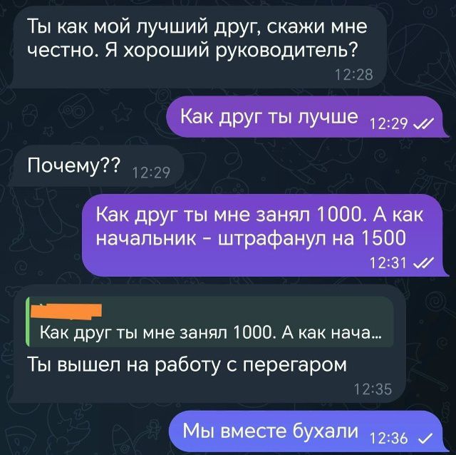 Ты как мой лучший друг, скажи мне честно. Я хороший руководитель?\nКак друг ты лучше\nПочему??\nКак друг ты мне занял 1000. А как начальник - штрафанул на 1500\nКак друг ты мне занял 1000. А как нача...\nТы вышел на работу с перегаром\nМы вместе бухали
