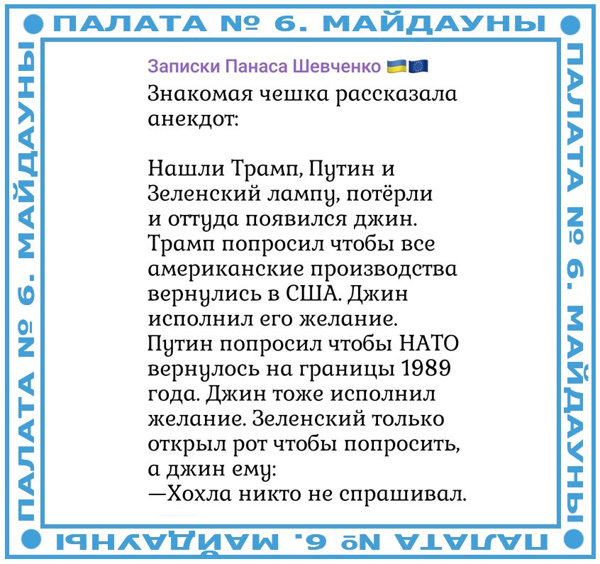 Знакомая чешка рассказала анекдот: Нашли Трамп, Путин и Зеленский лампу, потёрли и оттуда появился джин. Трамп попросил чтобы все американские производства вернулись в США. Джин тоже исполнил желание. Путин попросил чтобы НАТО вернулось на границы 1989 года. Джин тоже исполнил желание. Зеленский только открыл рот чтобы спросить, а джин ему: —Хохла никто не спросивал.