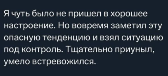 Я чуть было не пришел в хорошее настроение. Но вовремя заметил эту опасную тенденцию и взял ситуацию под контроль. Тщательно приунил, умело встревожился.