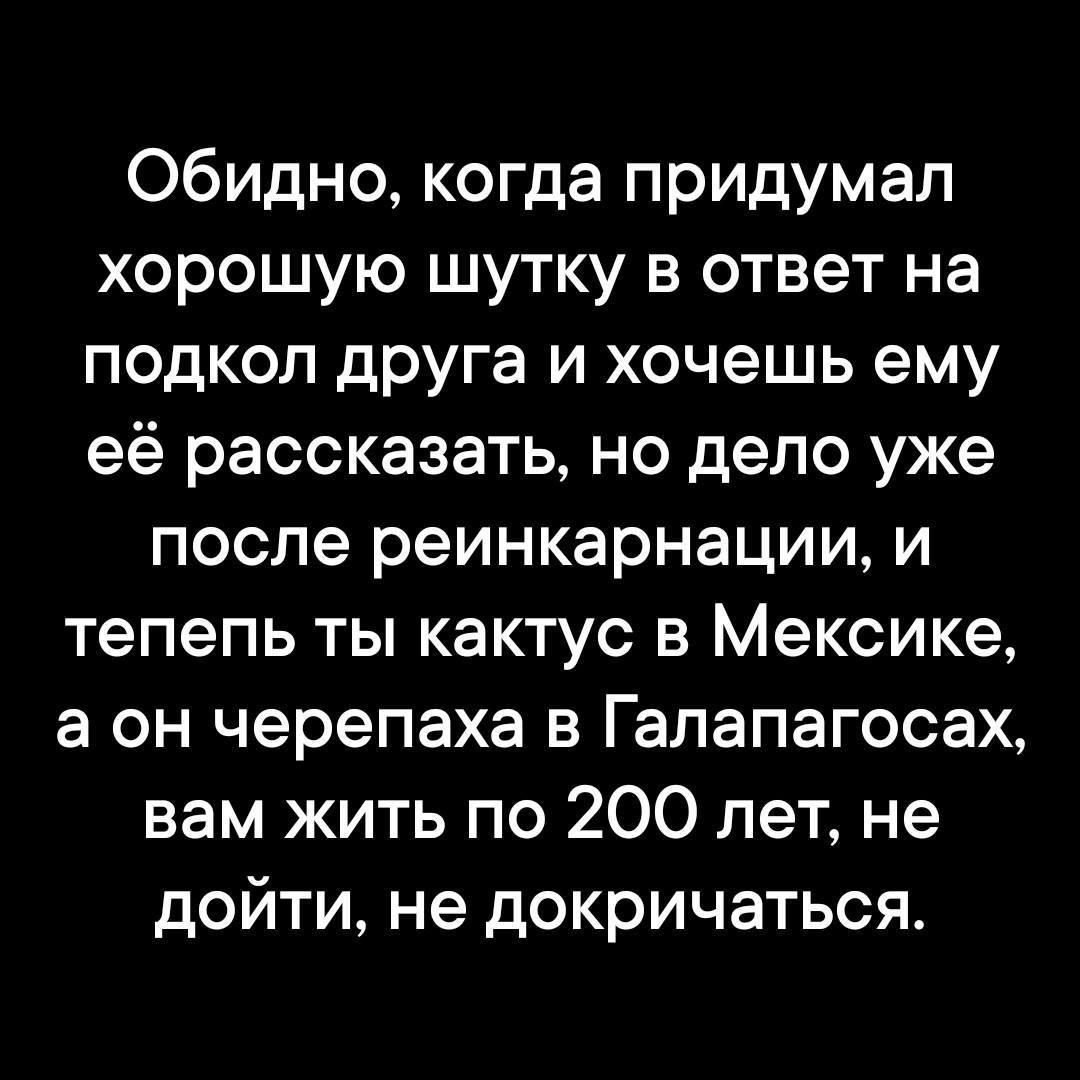 Обидно, когда придумал хорошую шутку в ответ на подкол друга и хочешь ему её рассказать, но дело уже после реинкарнации, и тепель ты кактус в Мексике, а он черепаха в Галапагосах, вам жить по 200 лет, не дойти, не докричаться.