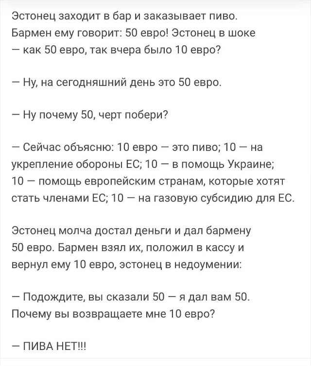 Эстонец заходит в бар и заказывает пиво. Бармен: 50 евро! Эстонец: как 50 евро, ведь вчера было 10 евро? Бармен: сейчас объясню: 10 — за пиво; 10 — на оборону ЕС; 10 — помощь Украине; 10 — помощь странам ЕС; 10 — газовые субсидии. Эстонец даёт 50 евро, бармен возвращает 10: ПИВА НЕТ!!!