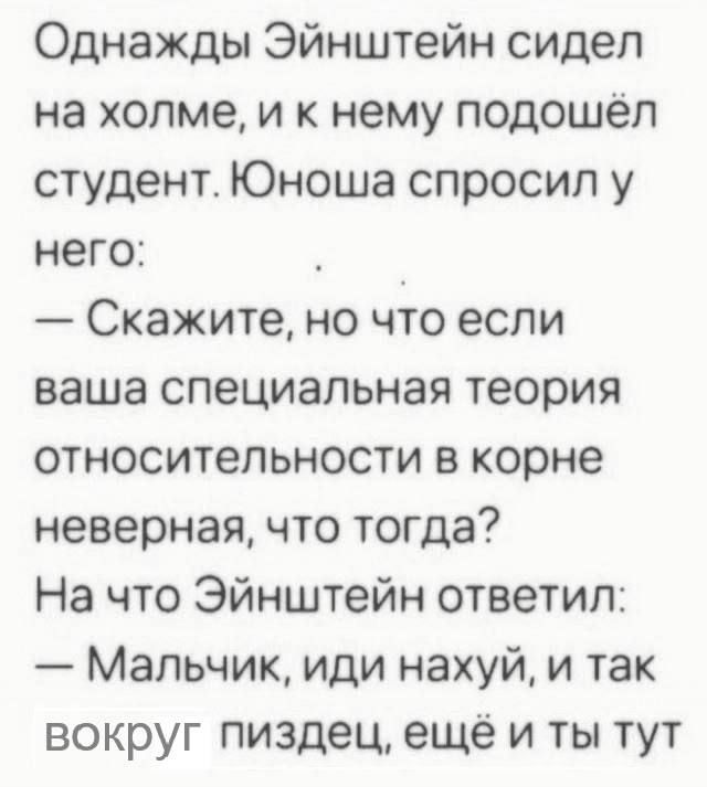 Однажды Эйнштейн сидел на холме, и к нему подошёл студент. Юноша спросил у него: — Скажите, но что если ваша специальная теория относительности в корне неверная, что тогда? На что Эйнштейн ответил: — Мальчик, иди нахуй, и так вокруг пиздец, ещё и ты тут