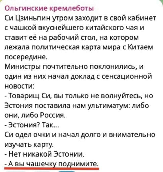 Ольгинские кремлеботы
Си Цзиньпин утром заходит в свой кабинет с чашкой вкуснейшего китайского чая и ставит её на рабочий стол, на котором лежала политическая карта мира с Китачем посередине.
Министы почтительно поклонлись, и один из них начал доклад с сенсационной новости:
- Товарищ Си, вы только не волнуйтесь, но Эстония поставила нам ультиматум: либо они, либо Россия.
- Эстония? Так...
Си одел очки и начал долго и внимательно изучать карту.
- Нет никакой Эстонии.
- А вы чашечку поднимите.