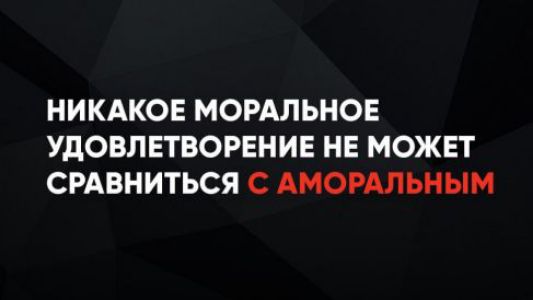 НИКАКОЕ МОРАЛЬНОЕ УДОВЛЕТВОРЕНИЕ НЕ МОЖЕТ СРАВНИТЬСЯ С АМОРАЛЬНЫМ