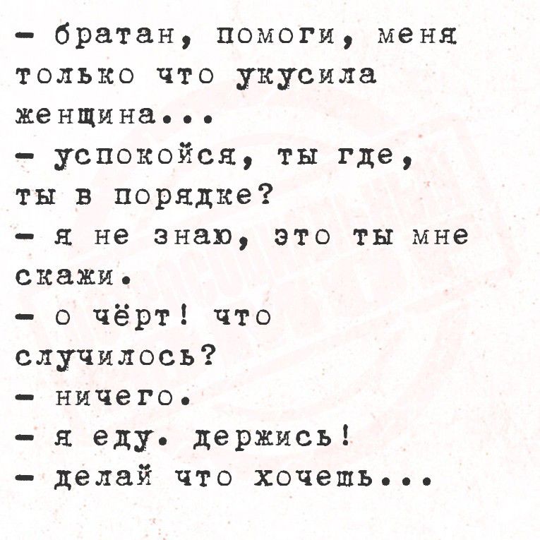 - братан, помоги, меня только что укуcила женщина...
- успокойся, ты где, ты в поряде?
- я не знаю, это ты мне скажи.
- о чёрт! что случилось?
- ничего.
- я еду. держись!
- делай что хочешь...