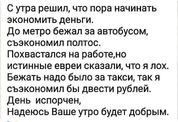 С утра решил, что пора начинать экономить деньги. До метро бежал за автобусом, сэкономил полтос. Похвастал на работе, но истинные евреи сказали, что я лох. Бежать надо было за такси, так я сэкономил бы двести рублей. День испорчен, Надеюсь Ваше утро будет добрым.